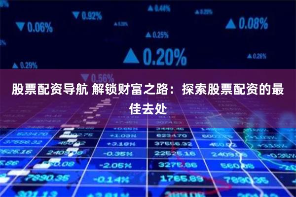 股票配资导航 解锁财富之路：探索股票配资的最佳去处