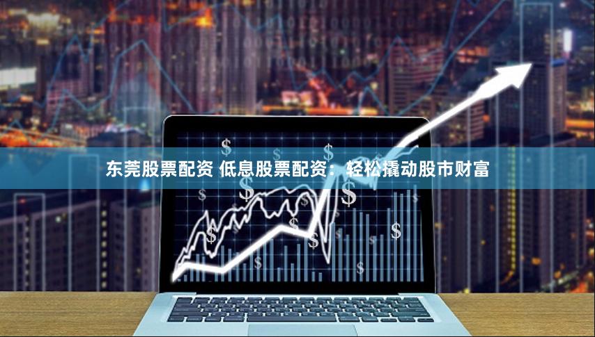 东莞股票配资 低息股票配资：轻松撬动股市财富